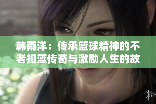 韩雨洋：传承篮球精神的不老扣篮传奇与激励人生的故事