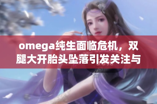 omega纯生面临危机，双腿大开胎头坠落引发关注与讨论