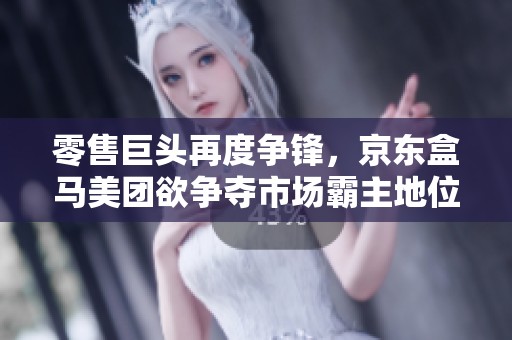 零售巨头再度争锋，京东盒马美团欲争夺市场霸主地位