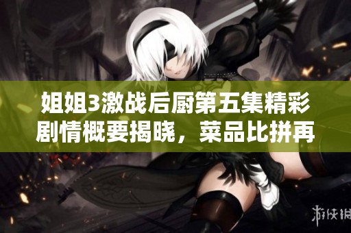 姐姐3激战后厨第五集精彩剧情概要揭晓，菜品比拼再度升级！