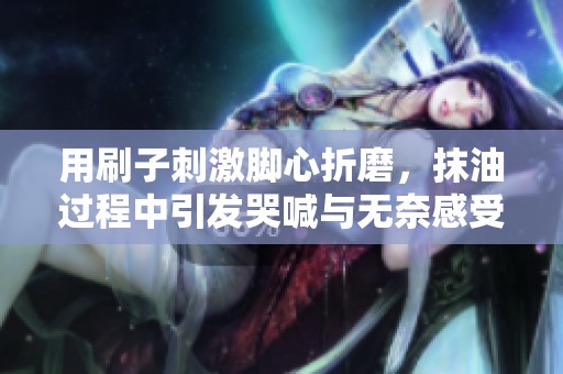 用刷子刺激脚心折磨，抹油过程中引发哭喊与无奈感受