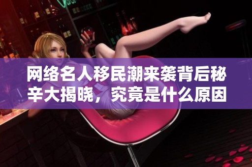 网络名人移民潮来袭背后秘辛大揭晓，究竟是什么原因驱动他们前往美国