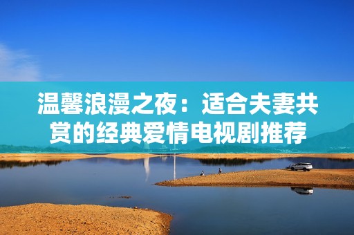 温馨浪漫之夜：适合夫妻共赏的经典爱情电视剧推荐