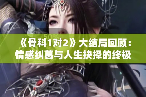 《骨科1对2》大结局回顾：情感纠葛与人生抉择的终极交锋