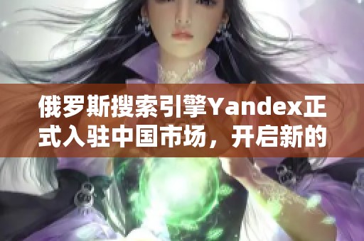 俄罗斯搜索引擎Yandex正式入驻中国市场，开启新的发展机遇
