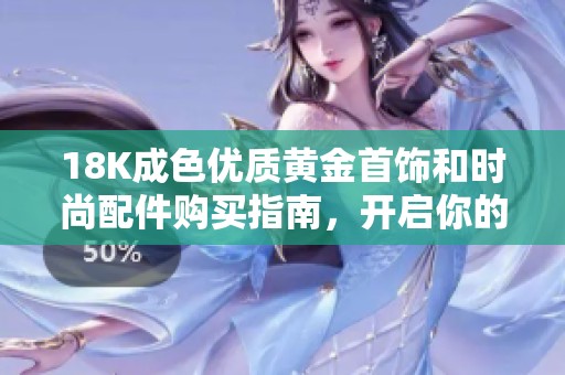18K成色优质黄金首饰和时尚配件购买指南，开启你的奢华之旅