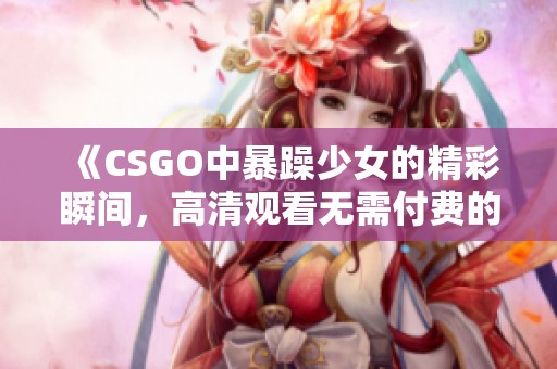 《CSGO中暴躁少女的精彩瞬间，高清观看无需付费的最佳选择》