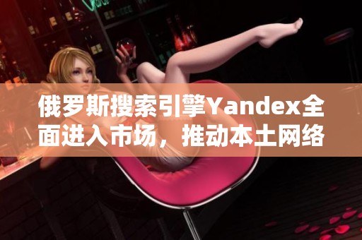 俄罗斯搜索引擎Yandex全面进入市场，推动本土网络生态发展