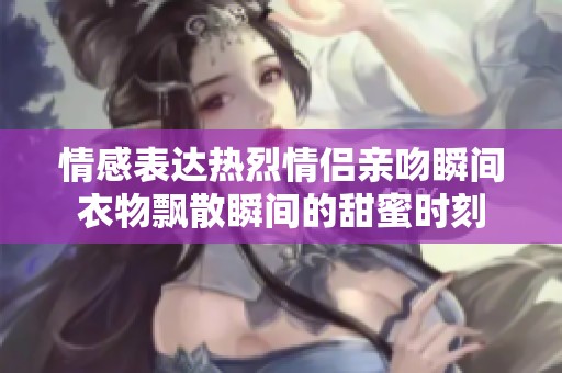 情感表达热烈情侣亲吻瞬间衣物飘散瞬间的甜蜜时刻