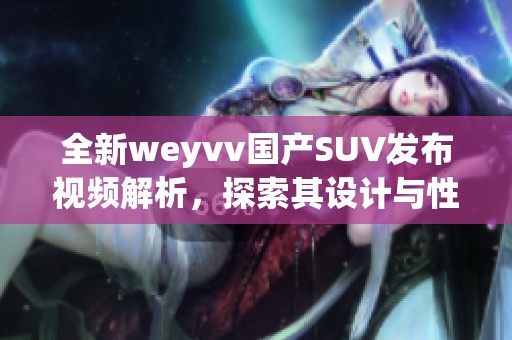 全新weyvv国产SUV发布视频解析，探索其设计与性能亮点