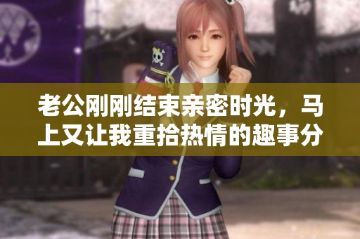 老公刚刚结束亲密时光，马上又让我重拾热情的趣事分享