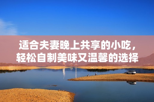 适合夫妻晚上共享的小吃，轻松自制美味又温馨的选择
