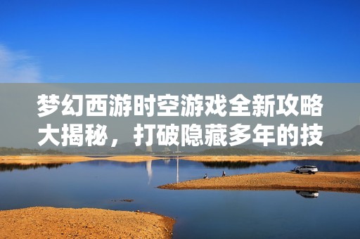 梦幻西游时空游戏全新攻略大揭秘，打破隐藏多年的技巧迷雾