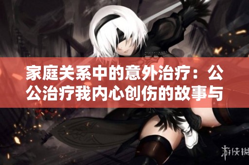家庭关系中的意外治疗：公公治疗我内心创伤的故事与启示