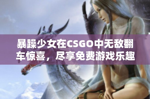 暴躁少女在CSGO中无敌翻车惊喜，尽享免费游戏乐趣与刺激对战体验