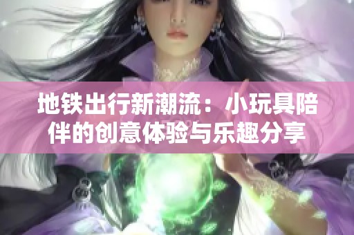 地铁出行新潮流：小玩具陪伴的创意体验与乐趣分享