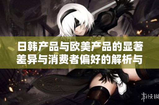 日韩产品与欧美产品的显著差异与消费者偏好的解析与比较