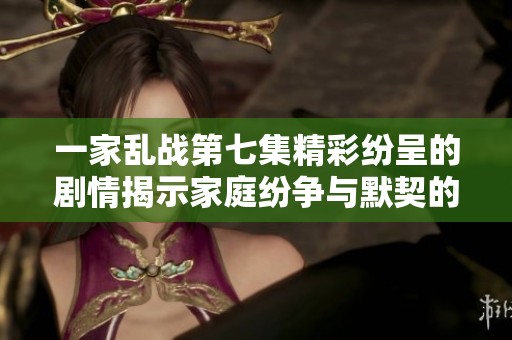 一家乱战第七集精彩纷呈的剧情揭示家庭纷争与默契的深刻交织