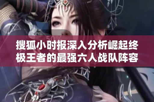 搜狐小时报深入分析崛起终极王者的最强六人战队阵容