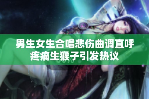 男生女生合唱悲伤曲调直呼疼痛生猴子引发热议