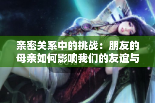 亲密关系中的挑战：朋友的母亲如何影响我们的友谊与生活