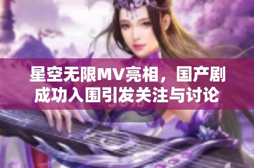 星空无限MV亮相，国产剧成功入围引发关注与讨论