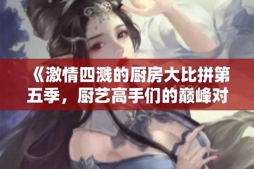 《激情四溅的厨房大比拼第五季，厨艺高手们的巅峰对决即将开启》