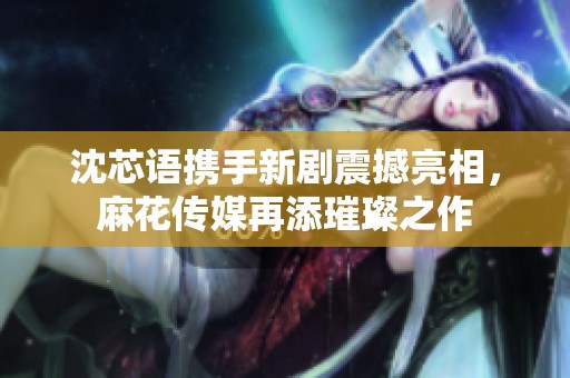 沈芯语携手新剧震撼亮相，麻花传媒再添璀璨之作