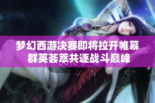 梦幻西游决赛即将拉开帷幕 群英荟萃共逐战斗巅峰