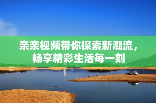 亲亲视频带你探索新潮流，畅享精彩生活每一刻