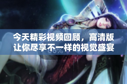 今天精彩视频回顾，高清版让你尽享不一样的视觉盛宴