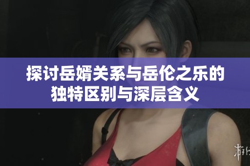 探讨岳婿关系与岳伦之乐的独特区别与深层含义