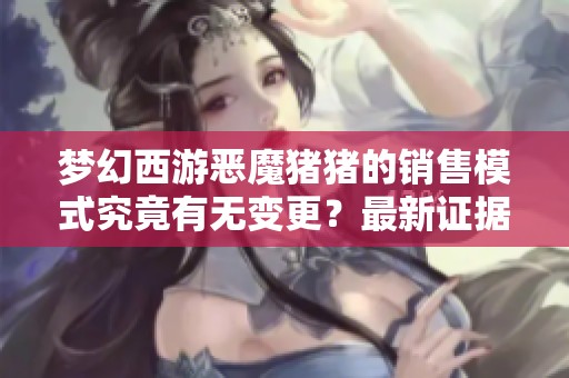 梦幻西游恶魔猪猪的销售模式究竟有无变更？最新证据揭晓真相