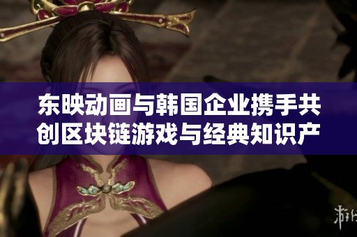 东映动画与韩国企业携手共创区块链游戏与经典知识产权创新应用