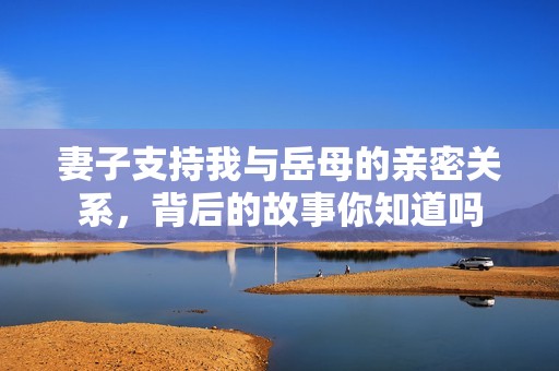 妻子支持我与岳母的亲密关系，背后的故事你知道吗