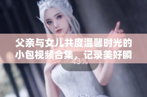 父亲与女儿共度温馨时光的小包视频合集，记录美好瞬间的点滴分享