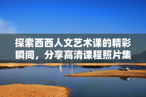 探索西西人文艺术课的精彩瞬间，分享高清课程照片集锦