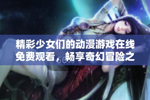 精彩少女们的动漫游戏在线免费观看，畅享奇幻冒险之旅