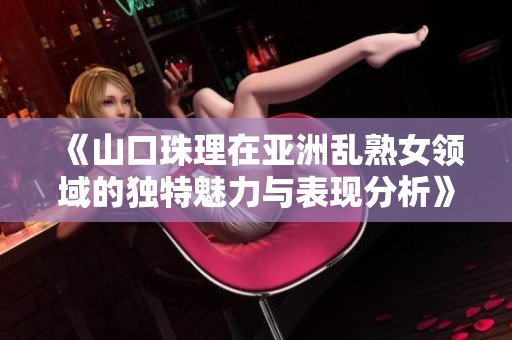 《山口珠理在亚洲乱熟女领域的独特魅力与表现分析》