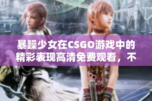 暴躁少女在CSGO游戏中的精彩表现高清免费观看，不容错过的刺激体验