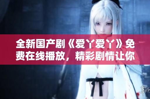 全新国产剧《爱丫爱丫》免费在线播放，精彩剧情让你欲罢不能