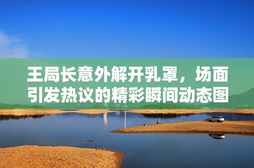 王局长意外解开乳罩，场面引发热议的精彩瞬间动态图