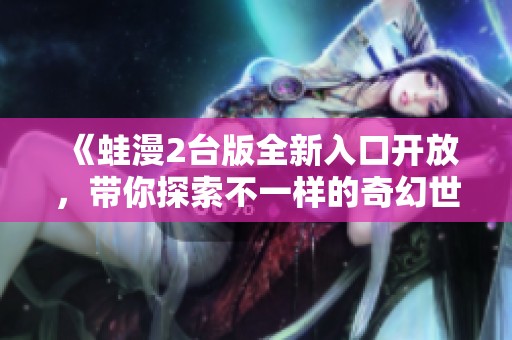 《蛙漫2台版全新入口开放，带你探索不一样的奇幻世界》
