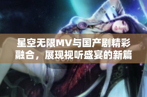星空无限MV与国产剧精彩融合，展现视听盛宴的新篇章