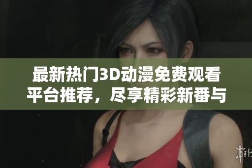 最新热门3D动漫免费观看平台推荐，尽享精彩新番与H肉内容