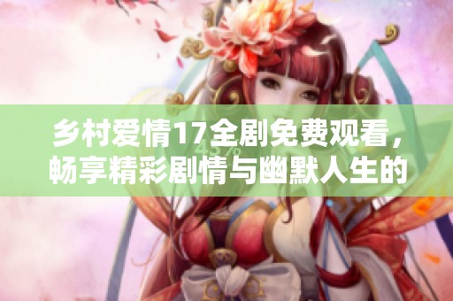 乡村爱情17全剧免费观看，畅享精彩剧情与幽默人生的完美结合