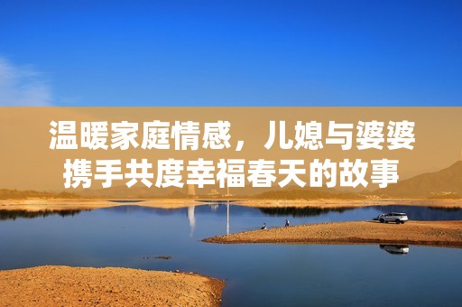 温暖家庭情感，儿媳与婆婆携手共度幸福春天的故事