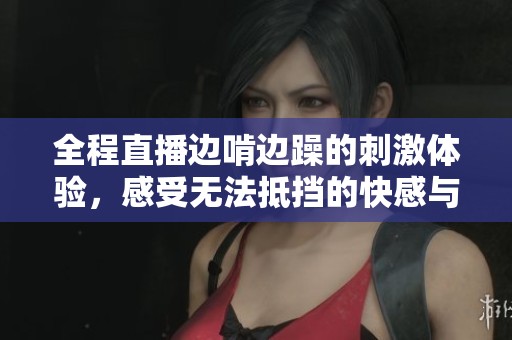 全程直播边啃边躁的刺激体验，感受无法抵挡的快感与乐趣