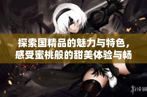 探索国精品的魅力与特色，感受蜜桃般的甜美体验与畅享之旅