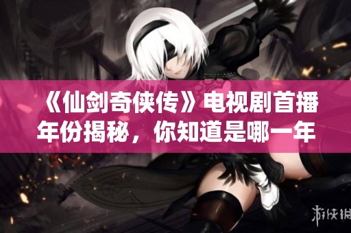 《仙剑奇侠传》电视剧首播年份揭秘，你知道是哪一年吗？